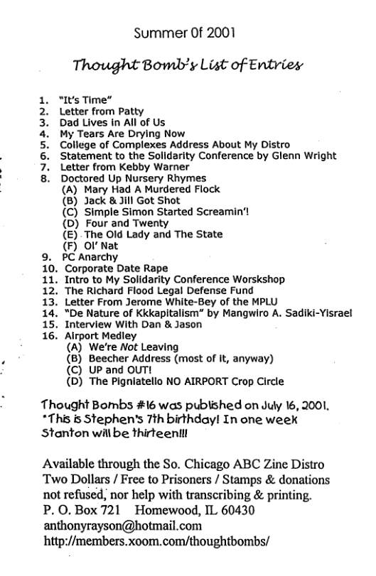 Summer Of 2001 Thought Bomb’y List of Entries  “It’s Time”  Letter from Patty  Dad Lives in All of Us  My Tears Are Drying Now  College of Complexes Address About My Distro Statement to the Solldarity Conference by Glenn Wright Letter from Kebby Warner  Doctored Up Nursery Rhymes  (A) Mary Had A Murdered Flock  (B) Jack &Jill Got Shot  (C) Simple Simon Started Screamin’!  (D) Four and Twenty  (E) The Old Lady and The State  (F) Ol Nat  9. PC Anarchy  10. Corporate Date Rape  11. Intro to My Solidarity Conference Worskshop 12. The Richard Flood Legal Defense Fund  13. Letter From Jerome White-Bey of the MPLU 14. “De Nature of KkKapitalism” by Mangwiro A. Sadiki-Yisrael 15. Interview With Dan & Jason  16. Airport Medley  (A) We’re Not Leaving  (B) Beecher Address (most of It, anyway) (C) UP and OUT!  (D) The Pigniatello NO AIRPORT Crop Circle  PNOMIWNE  Thought Bombs #16 was published on July 16, 2001, *This is Stephen’s 7th birthday! In one week Stanton will be thirteentll  Available through the So. Chicago ABC Zine Distro Two Dollars / Free to Prisoners / Stamps & donations not refused, nor help with transcribing & printing. P.0.Box 721 Homewood, IL 60430 anthonyrayson@hotmail.com http://members.xoom.com/thoughtbombs/ 